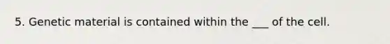 5. Genetic material is contained within the ___ of the cell.
