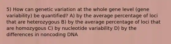 5) How can genetic variation at the whole gene level (gene variability) be quantified? A) by the average percentage of loci that are heterozygous B) by the average percentage of loci that are homozygous C) by nucleotide variability D) by the differences in noncoding DNA