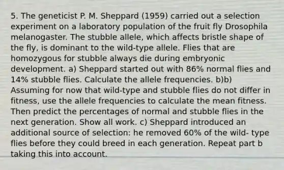 5. The geneticist P. M. Sheppard (1959) carried out a selection experiment on a laboratory population of the fruit fly Drosophila melanogaster. The stubble allele, which affects bristle shape of the fly, is dominant to the wild-type allele. Flies that are homozygous for stubble always die during embryonic development. a) Sheppard started out with 86% normal flies and 14% stubble flies. Calculate the allele frequencies. b)b) Assuming for now that wild-type and stubble flies do not differ in fitness, use the allele frequencies to calculate the mean fitness. Then predict the percentages of normal and stubble flies in the next generation. Show all work. c) Sheppard introduced an additional source of selection: he removed 60% of the wild- type flies before they could breed in each generation. Repeat part b taking this into account.