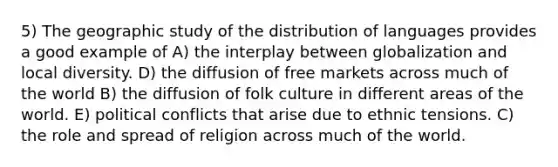 5) The geographic study of the distribution of languages provides a good example of A) the interplay between globalization and local diversity. D) the diffusion of free markets across much of the world B) the diffusion of folk culture in different areas of the world. E) political conflicts that arise due to ethnic tensions. C) the role and spread of religion across much of the world.