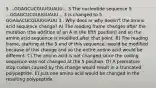 5 ...GGAGCUCGUUGUAUU... 3 The nucleotide sequence 5 ...GGAGCUCGUUGUAUU... 3 is changed to 5 GGAGACUCGUUGUAUU 3 . Why does or why doesn't the amino acid sequence change? A) The reading frame changes after the mutation (the addition of an A in the fifth position) and so the amino acid sequence is modified after that point. B) The reading frame, starting at the 5 end of this sequence, would be modified because of this change and so the entire amino acid would be different. C) The amino acid is not changed since the coding sequence was not changed at the 5 position. D) A premature stop codon caused by this change would result in a truncated polypeptide. E) Just one amino acid would be changed in the resulting polypeptide.