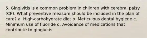 5. Gingivitis is a common problem in children with cerebral palsy (CP). What preventive measure should be included in the plan of care? a. High-carbohydrate diet b. Meticulous dental hygiene c. Minimum use of fluoride d. Avoidance of medications that contribute to gingivitis