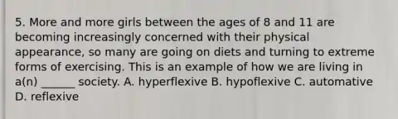 5. More and more girls between the ages of 8 and 11 are becoming increasingly concerned with their physical appearance, so many are going on diets and turning to extreme forms of exercising. This is an example of how we are living in a(n) ______ society. A. hyperflexive B. hypoflexive C. automative D. reflexive