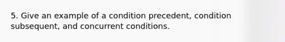 5. Give an example of a condition precedent, condition subsequent, and concurrent conditions.