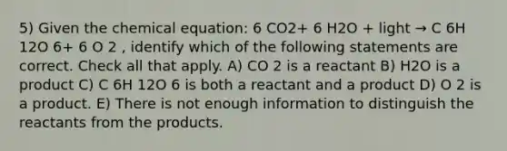 5) Given the chemical equation: 6 CO2+ 6 H2O + light → C​ 6H 12O 6+ 6 O 2 , identify which of the following statements are correct. Check all that apply. A) CO 2 is a reactant B) H2O is a product C) C 6H 12O 6 is both a reactant and a product D) O 2 is a product. E) There is not enough information to distinguish the reactants from the products.