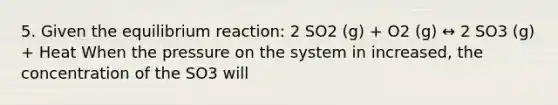 5. Given the equilibrium reaction: 2 SO2 (g) + O2 (g) ↔ 2 SO3 (g) + Heat When the pressure on the system in increased, the concentration of the SO3 will