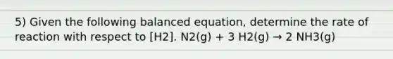 5) Given the following balanced equation, determine the rate of reaction with respect to [H2]. N2(g) + 3 H2(g) → 2 NH3(g)