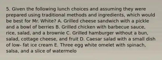 5. Given the following lunch choices and assuming they were prepared using traditional methods and ingredients, which would be best for Mr. White? A. Grilled cheese sandwich with a pickle and a bowl of berries B. Grilled chicken with barbecue sauce, rice, salad, and a brownie C. Grilled hamburger without a bun, salad, cottage cheese, and fruit D. Caesar salad with a small dish of low- fat ice cream E. Three egg white omelet with spinach, salsa, and a slice of watermelo