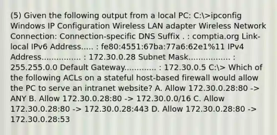 (5) Given the following output from a local PC: C:>ipconfig Windows IP Configuration Wireless LAN adapter Wireless Network Connection: Connection-specific DNS Suffix . : comptia.org Link-local IPv6 Address..... : fe80:4551:67ba:77a6:62e1%11 IPv4 Address................ : 172.30.0.28 Subnet Mask................. : 255.255.0.0 Default Gateway............. : 172.30.0.5 C:> Which of the following ACLs on a stateful host-based firewall would allow the PC to serve an intranet website? A. Allow 172.30.0.28:80 -> ANY B. Allow 172.30.0.28:80 -> 172.30.0.0/16 C. Allow 172.30.0.28:80 -> 172.30.0.28:443 D. Allow 172.30.0.28:80 -> 172.30.0.28:53