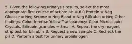 5. Given the following urinalysis results, select the most appropriate first course of action: pH = 6.0 Protein = Neg Glucose = Neg Ketone = Neg Blood = Neg Bilirubin = Neg Other findings: Color: Intense Yellow Transparency: Clear Microscopic: Crystals, Bilirubin granules = Small A. Repeat the dry reagent strip test for bilirubin B. Request a new sample C. Recheck the pH D. Perform a test for urinary urobilinogen