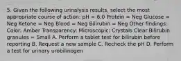 5. Given the following urinalysis results, select the most appropriate course of action: pH = 6.0 Protein = Neg Glucose = Neg Ketone = Neg Blood = Neg Bilirubin = Neg Other findings: Color: Amber Transparency: Microscopic: Crystals Clear Bilirubin granules = Small A. Perform a tablet test for bilirubin before reporting B. Request a new sample C. Recheck the pH D. Perform a test for urinary urobilinogen