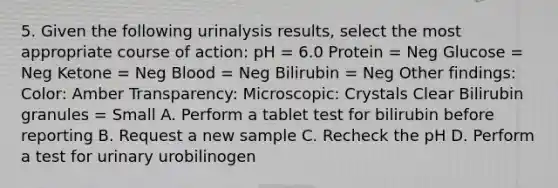 5. Given the following urinalysis results, select the most appropriate course of action: pH = 6.0 Protein = Neg Glucose = Neg Ketone = Neg Blood = Neg Bilirubin = Neg Other findings: Color: Amber Transparency: Microscopic: Crystals Clear Bilirubin granules = Small A. Perform a tablet test for bilirubin before reporting B. Request a new sample C. Recheck the pH D. Perform a test for urinary urobilinogen