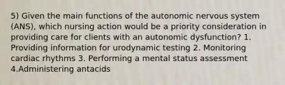 5) Given the main functions of <a href='https://www.questionai.com/knowledge/kMqcwgxBsH-the-autonomic-nervous-system' class='anchor-knowledge'>the autonomic nervous system</a> (ANS), which nursing action would be a priority consideration in providing care for clients with an autonomic dysfunction? 1. Providing information for urodynamic testing 2. Monitoring cardiac rhythms 3. Performing a mental status assessment 4.Administering antacids