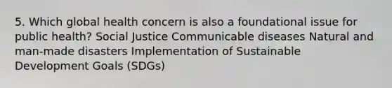 5. Which global health concern is also a foundational issue for public health? Social Justice Communicable diseases Natural and man-made disasters Implementation of Sustainable Development Goals (SDGs)