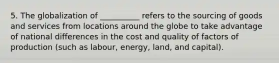 5. The globalization of __________ refers to the sourcing of goods and services from locations around the globe to take advantage of national differences in the cost and quality of factors of production (such as labour, energy, land, and capital).