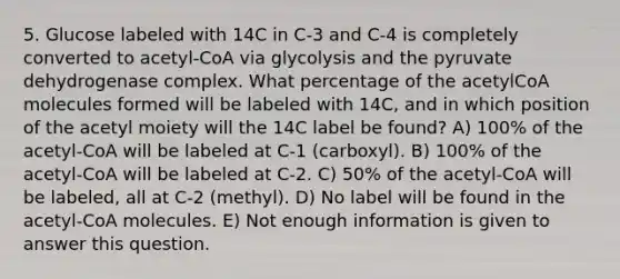 5. Glucose labeled with 14C in C-3 and C-4 is completely converted to acetyl-CoA via glycolysis and the pyruvate dehydrogenase complex. What percentage of the acetylCoA molecules formed will be labeled with 14C, and in which position of the acetyl moiety will the 14C label be found? A) 100% of the acetyl-CoA will be labeled at C-1 (carboxyl). B) 100% of the acetyl-CoA will be labeled at C-2. C) 50% of the acetyl-CoA will be labeled, all at C-2 (methyl). D) No label will be found in the acetyl-CoA molecules. E) Not enough information is given to answer this question.