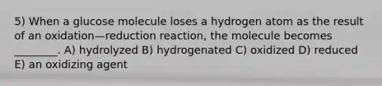 5) When a glucose molecule loses a hydrogen atom as the result of an oxidation—reduction reaction, the molecule becomes ________. A) hydrolyzed B) hydrogenated C) oxidized D) reduced E) an oxidizing agent