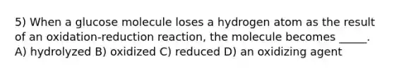 5) When a glucose molecule loses a hydrogen atom as the result of an oxidation-reduction reaction, the molecule becomes _____. A) hydrolyzed B) oxidized C) reduced D) an oxidizing agent