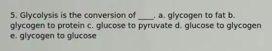 5. Glycolysis is the conversion of ____. a. glycogen to fat b. glycogen to protein c. glucose to pyruvate d. glucose to glycogen e. glycogen to glucose