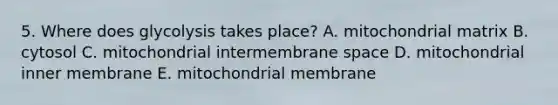 5. Where does glycolysis takes place? A. mitochondrial matrix B. cytosol C. mitochondrial intermembrane space D. mitochondrial inner membrane E. mitochondrial membrane