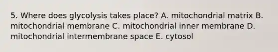 5. Where does glycolysis takes place? A. mitochondrial matrix B. mitochondrial membrane C. mitochondrial inner membrane D. mitochondrial intermembrane space E. cytosol