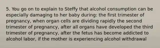 5. You go on to explain to Steffy that alcohol consumption can be especially damaging to her baby during: the first trimester of pregnancy, when organ cells are dividing rapidly the second trimester of pregnancy, after all organs have developed the third trimester of pregnancy, after the fetus has become addicted to alcohol labor, if the mother is experiencing alcohol withdrawal