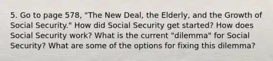 5. Go to page 578, "The New Deal, the Elderly, and the Growth of Social Security." How did Social Security get started? How does Social Security work? What is the current "dilemma" for Social Security? What are some of the options for fixing this dilemma?