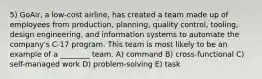 5) GoAir, a low-cost airline, has created a team made up of employees from production, planning, quality control, tooling, design engineering, and information systems to automate the company's C-17 program. This team is most likely to be an example of a ________ team. A) command B) cross-functional C) self-managed work D) problem-solving E) task