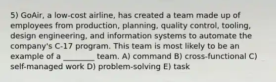 5) GoAir, a low-cost airline, has created a team made up of employees from production, planning, quality control, tooling, design engineering, and information systems to automate the company's C-17 program. This team is most likely to be an example of a ________ team. A) command B) cross-functional C) self-managed work D) problem-solving E) task