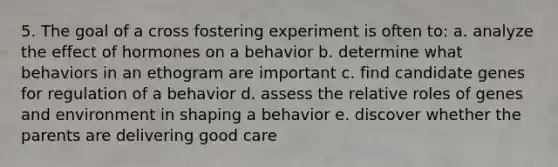 5. The goal of a cross fostering experiment is often to: a. analyze the effect of hormones on a behavior b. determine what behaviors in an ethogram are important c. find candidate genes for regulation of a behavior d. assess the relative roles of genes and environment in shaping a behavior e. discover whether the parents are delivering good care