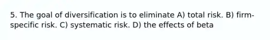 5. The goal of diversification is to eliminate A) total risk. B) firm-specific risk. C) systematic risk. D) the effects of beta