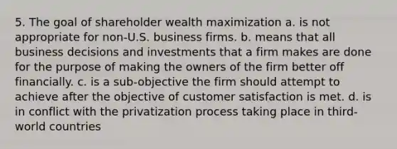 5. The goal of shareholder wealth maximization a. is not appropriate for non-U.S. business firms. b. means that all business decisions and investments that a firm makes are done for the purpose of making the owners of the firm better off financially. c. is a sub-objective the firm should attempt to achieve after the objective of customer satisfaction is met. d. is in conflict with the privatization process taking place in third-world countries