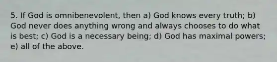 5. If God is omnibenevolent, then a) God knows every truth; b) God never does anything wrong and always chooses to do what is best; c) God is a necessary being; d) God has maximal powers; e) all of the above.