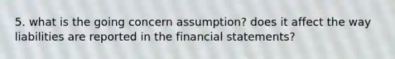 5. what is the going concern assumption? does it affect the way liabilities are reported in the <a href='https://www.questionai.com/knowledge/kFBJaQCz4b-financial-statements' class='anchor-knowledge'>financial statements</a>?