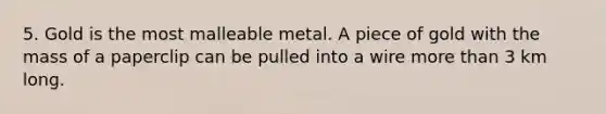 5. Gold is the most malleable metal. A piece of gold with the mass of a paperclip can be pulled into a wire more than 3 km long.