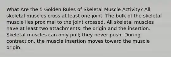 What Are the 5 Golden Rules of Skeletal Muscle Activity? All skeletal muscles cross at least one joint. The bulk of the skeletal muscle lies proximal to the joint crossed. All skeletal muscles have at least two attachments: the origin and the insertion. Skeletal muscles can only pull; they never push. During contraction, the muscle insertion moves toward the muscle origin.