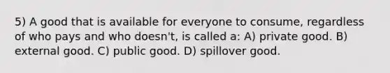 5) A good that is available for everyone to consume, regardless of who pays and who doesn't, is called a: A) private good. B) external good. C) public good. D) spillover good.