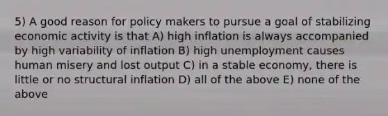 5) A good reason for policy makers to pursue a goal of stabilizing economic activity is that A) high inflation is always accompanied by high variability of inflation B) high unemployment causes human misery and lost output C) in a stable economy, there is little or no structural inflation D) all of the above E) none of the above