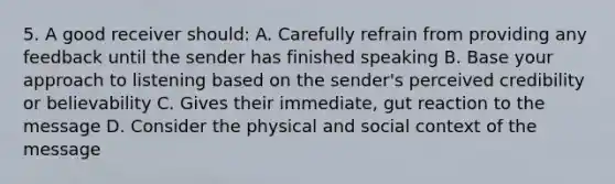 5. A good receiver should: A. Carefully refrain from providing any feedback until the sender has finished speaking B. Base your approach to listening based on the sender's perceived credibility or believability C. Gives their immediate, gut reaction to the message D. Consider the physical and social context of the message