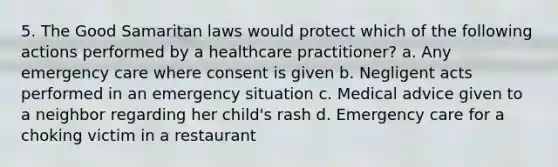 5. The Good Samaritan laws would protect which of the following actions performed by a healthcare practitioner? a. Any emergency care where consent is given b. Negligent acts performed in an emergency situation c. Medical advice given to a neighbor regarding her child's rash d. Emergency care for a choking victim in a restaurant