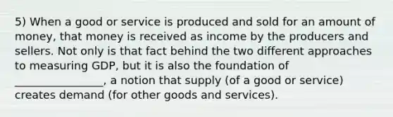 5) When a good or service is produced and sold for an amount of money, that money is received as income by the producers and sellers. Not only is that fact behind the two different approaches to measuring GDP, but it is also the foundation of ________________, a notion that supply (of a good or service) creates demand (for other goods and services).