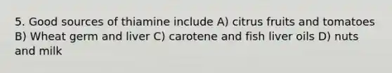 5. Good sources of thiamine include A) citrus fruits and tomatoes B) Wheat germ and liver C) carotene and fish liver oils D) nuts and milk