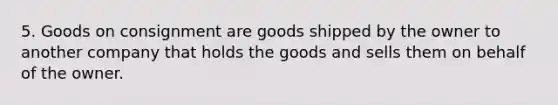 5. Goods on consignment are goods shipped by the owner to another company that holds the goods and sells them on behalf of the owner.