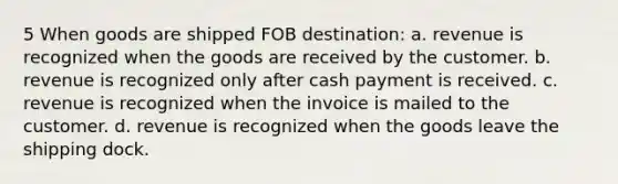 5 When goods are shipped FOB destination: a. revenue is recognized when the goods are received by the customer. b. revenue is recognized only after cash payment is received. c. revenue is recognized when the invoice is mailed to the customer. d. revenue is recognized when the goods leave the shipping dock.