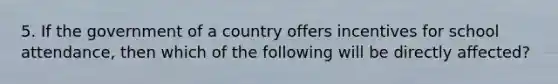 5. If the government of a country offers incentives for school attendance, then which of the following will be directly affected?