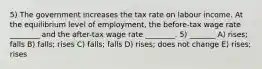 5) The government increases the tax rate on labour income. At the equilibrium level of employment, the before-tax wage rate ________ and the after-tax wage rate ________. 5) _______ A) rises; falls B) falls; rises C) falls; falls D) rises; does not change E) rises; rises