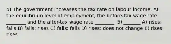 5) The government increases the tax rate on labour income. At the equilibrium level of employment, the before-tax wage rate ________ and the after-tax wage rate ________. 5) _______ A) rises; falls B) falls; rises C) falls; falls D) rises; does not change E) rises; rises