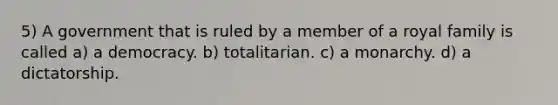 5) A government that is ruled by a member of a royal family is called a) a democracy. b) totalitarian. c) a monarchy. d) a dictatorship.