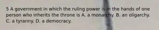 5 A government in which the ruling power is in the hands of one person who inherits the throne is A. a monarchy. B. an oligarchy. C. a tyranny. D. a democracy.