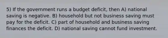 5) If the government runs a budget deficit, then A) national saving is negative. B) household but not business saving must pay for the deficit. C) part of household and business saving finances the deficit. D) national saving cannot fund investment.